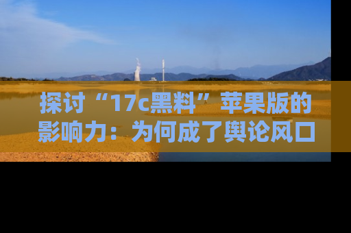 探讨“17c黑料”苹果版的影响力:为何成了舆论风口?