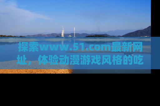 探索www.51.com最新网址,体验动漫游戏风格的吃瓜乐趣!