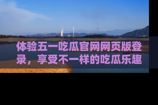 体验五一吃瓜官网网页版登录,享受不一样的吃瓜乐趣与互动体验