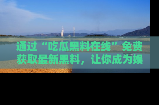 通过“吃瓜黑料在线”免费获取最新黑料,让你成为娱乐圈的内幕专家!