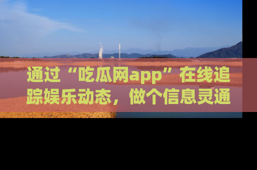 通过“吃瓜网app”在线追踪娱乐动态,做个信息灵通的吃瓜群众!