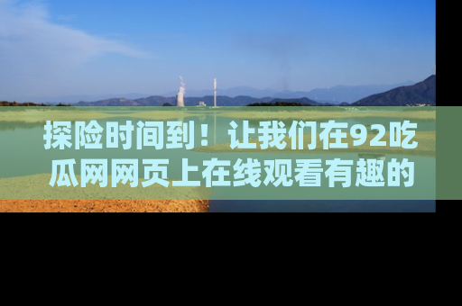 探险时间到!让我们在92吃瓜网网页上在线观看有趣的瓜,好奇的传送门等你来!