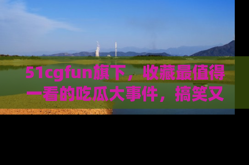 51cgfun旗下，收藏最值得一看的吃瓜大事件，搞笑又精彩！