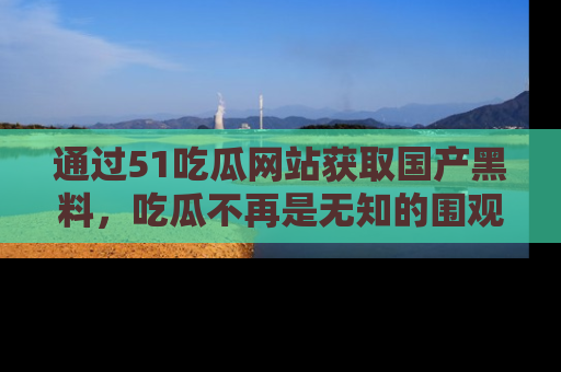 通过51吃瓜网站获取国产黑料,吃瓜不再是无知的围观者