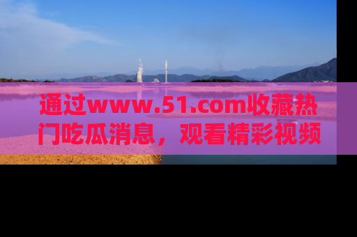 通过www.51.com收藏热门吃瓜消息，观看精彩视频与段子！