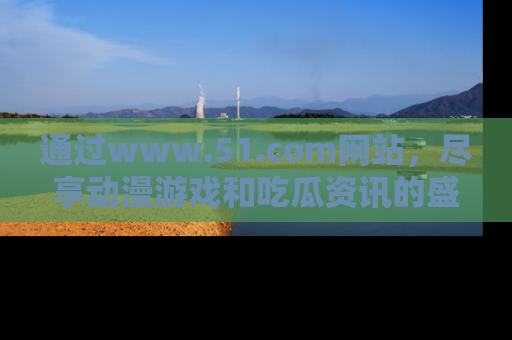 通过www.51.com网站,尽享动漫游戏和吃瓜资讯的盛宴!