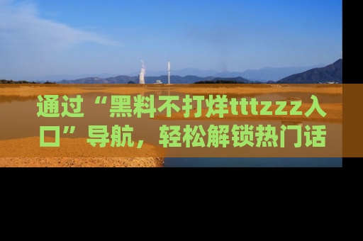 通过“黑料不打烊tttzzz入口”导航,轻松解锁热门话题及娱乐圈黑料内幕