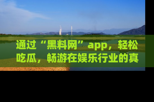 通过“黑料网”app,轻松吃瓜,畅游在娱乐行业的真实世界!