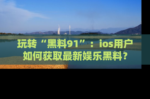 玩转“黑料91”：ios用户如何获取最新娱乐黑料？