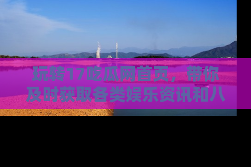 玩转17吃瓜网首页,带你及时获取各类娱乐资讯和八卦故事!