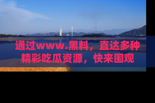 通过www.黑料,直达多种精彩吃瓜资源,快来围观