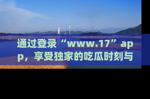 通过登录“www.17”app,享受独家的吃瓜时刻与娱乐资讯!