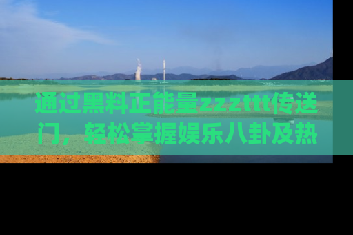 通过黑料正能量zzzttt传送门，轻松掌握娱乐八卦及热辣链接，不妨试试我们的app吧！