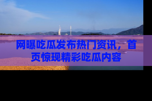 网曝吃瓜发布热门资讯,首页惊现精彩吃瓜内容