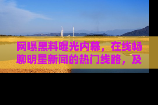 网曝黑料曝光内幕,在线畅聊明星新闻的热门线路,及时掌握最新消息!