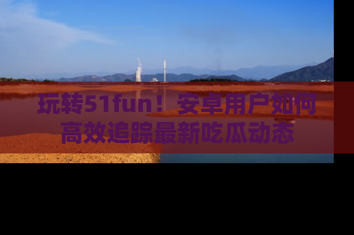 玩转51fun！安卓用户如何高效追踪最新吃瓜动态