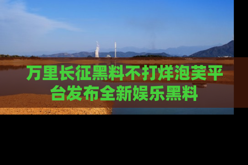 万里长征黑料不打烊泡芙平台发布全新娱乐黑料
