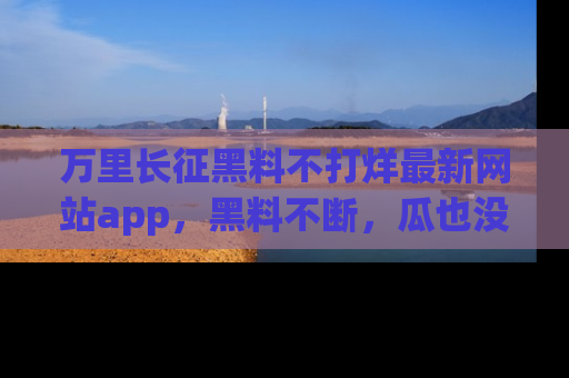 万里长征黑料不打烊最新网站app,黑料不断,瓜也没断,真香!