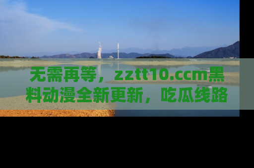 无需再等，zztt10.ccm黑料动漫全新更新，吃瓜线路佛系推荐！