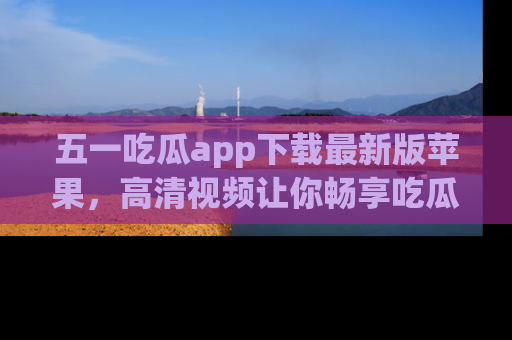 五一吃瓜app下载最新版苹果，高清视频让你畅享吃瓜乐趣