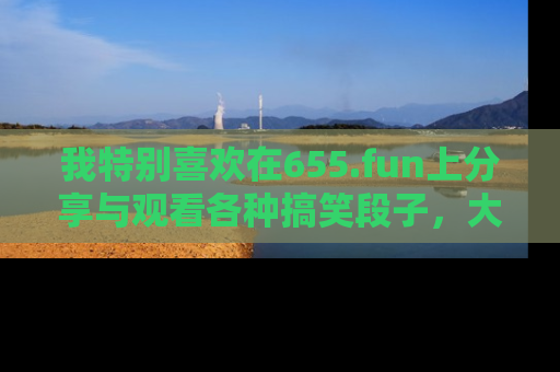 我特别喜欢在655.fun上分享与观看各种搞笑段子，大家一起来享受乐趣吧！