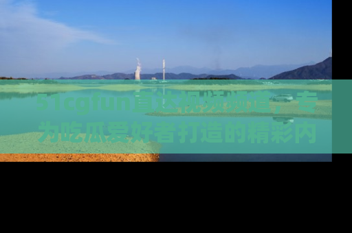51cgfun直达视频频道，专为吃瓜爱好者打造的精彩内容库！