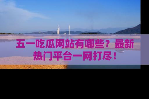 五一吃瓜网站有哪些？最新热门平台一网打尽！