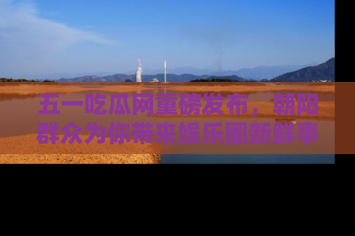 五一吃瓜网重磅发布，朝阳群众为你带来娱乐圈新鲜事！