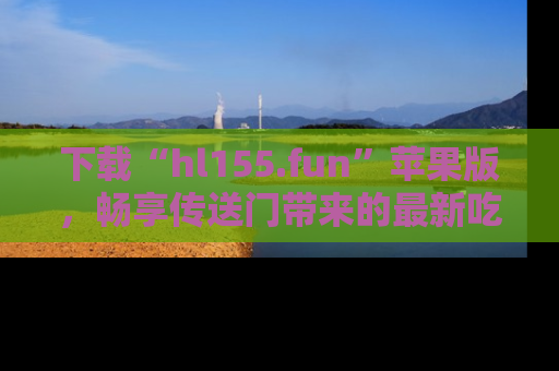 下载“hl155.fun”苹果版，畅享传送门带来的最新吃瓜资讯