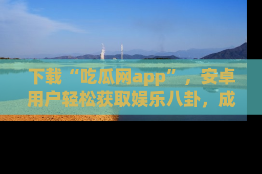 下载“吃瓜网app”，安卓用户轻松获取娱乐八卦，成为身边的知情达人！