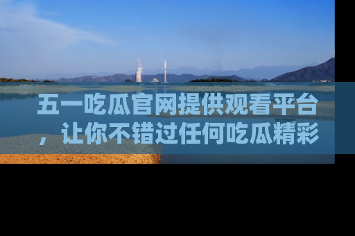 五一吃瓜官网提供观看平台，让你不错过任何吃瓜精彩瞬间