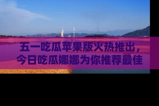 五一吃瓜苹果版火热推出，今日吃瓜娜娜为你推荐最佳美食！