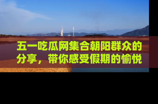 五一吃瓜网集合朝阳群众的分享，带你感受假期的愉悦！