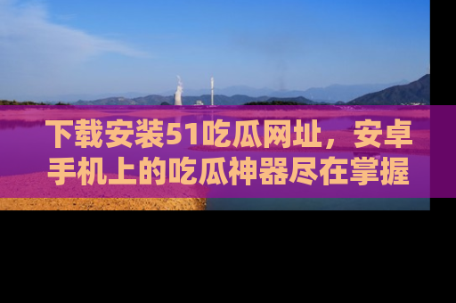 下载安装51吃瓜网址，安卓手机上的吃瓜神器尽在掌握