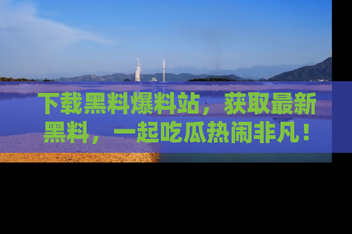 下载黑料爆料站，获取最新黑料，一起吃瓜热闹非凡！
