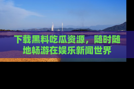 下载黑料吃瓜资源，随时随地畅游在娱乐新闻世界