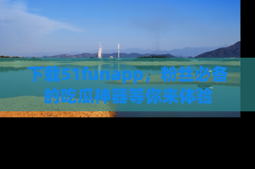 下载51funapp，粉丝必备的吃瓜神器等你来体验
