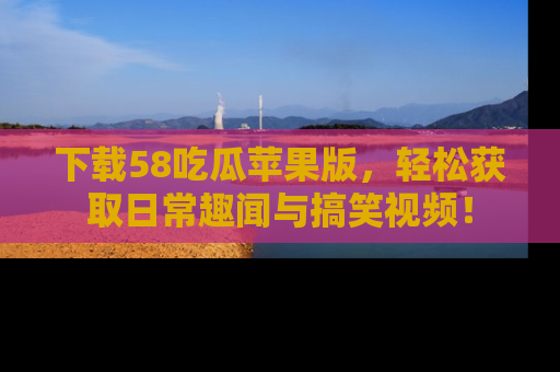 下载58吃瓜苹果版，轻松获取日常趣闻与搞笑视频！
