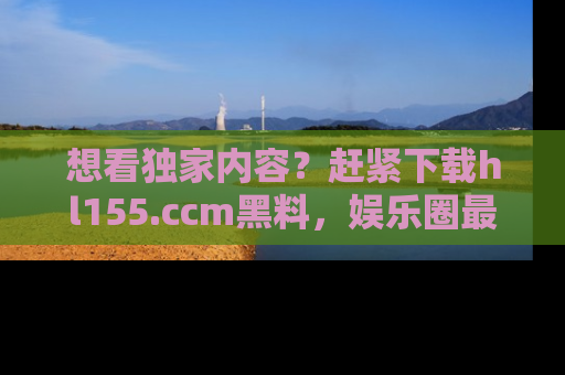 想看独家内容？赶紧下载hl155.ccm黑料，娱乐圈最劲爆的新闻一手掌握！