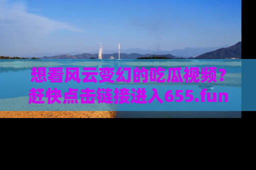 想看风云变幻的吃瓜视频？赶快点击链接进入655.fun吧！