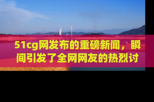 51cg网发布的重磅新闻，瞬间引发了全网网友的热烈讨论！