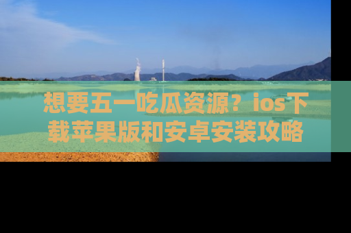 想要五一吃瓜资源？ios下载苹果版和安卓安装攻略