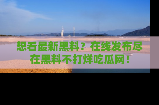 想看最新黑料？在线发布尽在黑料不打烊吃瓜网！