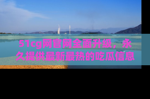51cg网官网全面升级，永久提供最新最热的吃瓜信息，助你永远走在潮流前端！