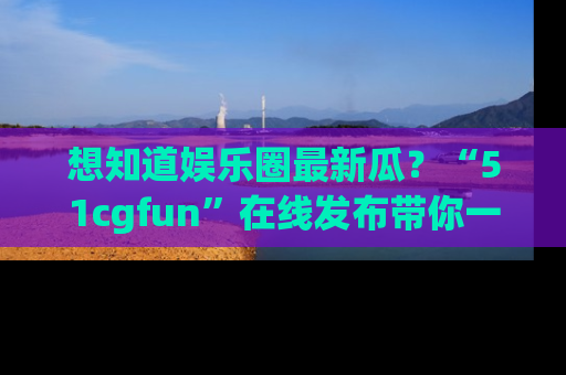 想知道娱乐圈最新瓜？“51cgfun”在线发布带你一探究竟！