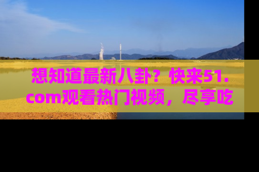 想知道最新八卦？快来51.com观看热门视频，尽享吃瓜乐趣！