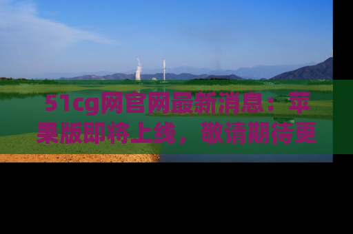 51cg网官网最新消息：苹果版即将上线，敬请期待更多吃瓜内容！