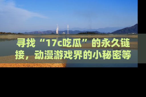 寻找“17c吃瓜”的永久链接，动漫游戏界的小秘密等你来揭秘！