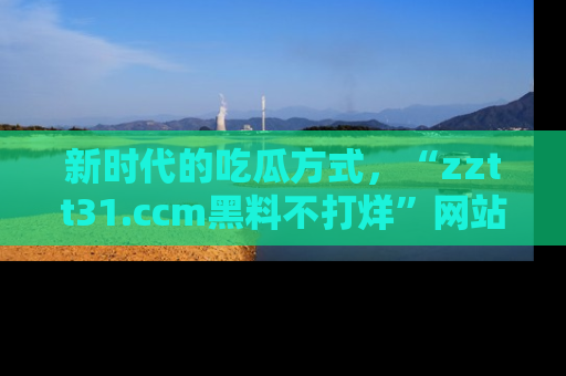 新时代的吃瓜方式，“zztt31.ccm黑料不打烊”网站为iOS用户带来惊喜
