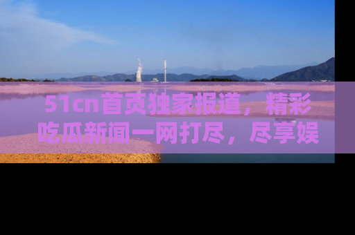 51cn首页独家报道，精彩吃瓜新闻一网打尽，尽享娱乐盛宴
